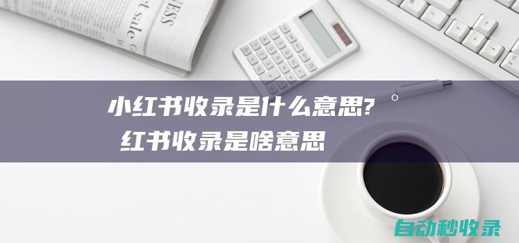 小红书收录是什么意思?小红书收录是啥意思