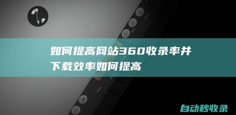 如何提高网站360收录率并下载效率如何提高