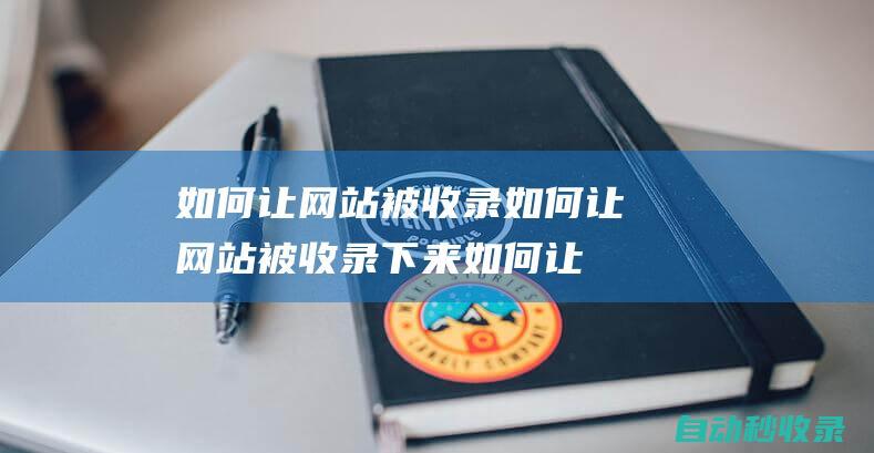 如何让网站被收录如何让网站被收录下来 (如何让网站被搜索引擎收录)